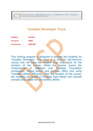 Teradata Developer Track

Category      :   Teradata

Course-Id     :   TD002

Course Fees   :   15000 INR




This training program is designed to prepare the students for
Teradata Developer. This class is a hans-on lab-intensive
course that will keep the student busy and active for the
duration of the course. While the course covers the
fundamentals of database and Teradata Foundation
architecture, writing basics and complex SQLs and using
Teradata Utilities efficiently. Over the duration of the course,
the students will create a Teradata Data Model and execute
complex SQL script and use various utilities.




                              www.bispsolutions.com
 