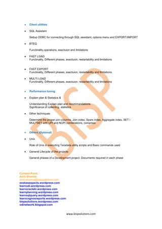    Client utilities

      SQL Assistant

       Settup ODBC for connecting through SQL assistant, options menu and EXPORT/IMPORT

      BTEQ

       Functinality,operations, exectuion and limitations

      FAST LOAD
       Functinality, Different phases, exectuion, restartability and limitations


      FAST EXPORT
       Functinality, Different phases, exectuion, restartability and limitations

      MULTI LOAD
       Functinality, Different phases, exectuion, restartability and limitations


      Performance tuning

      Explain plan & Statistics &

       Understanding Explain plan and recommandations.
       Significance of collecting statistics

      Other techniques

       Determine the proper join columns, Join index, Spars index, Aggregate index, SET /
       MULTSET with UPI and NUPI combinations, compress


      Others (Optional)

      Unix

       Role of Unix in executing Teradata utility scripts and Basic commands used

      General Lifecycle of the projects

       General phases of a Development project. Documents required in each phase




Contact Point :
Amit Shamra
amit.sharma@bispsolutions.com
essbasexpects.wordpress.com
learnodi.wordpress.com
learnoraclebi.wordpress.com
learnplanning.wordpress.com
learnsqlquery.wordpress.com
learncognosreports.wordpress.com
bispsolutions.wordpress.com
odinetwork.blogspot.com


                                       www.bispsolutions.com
 