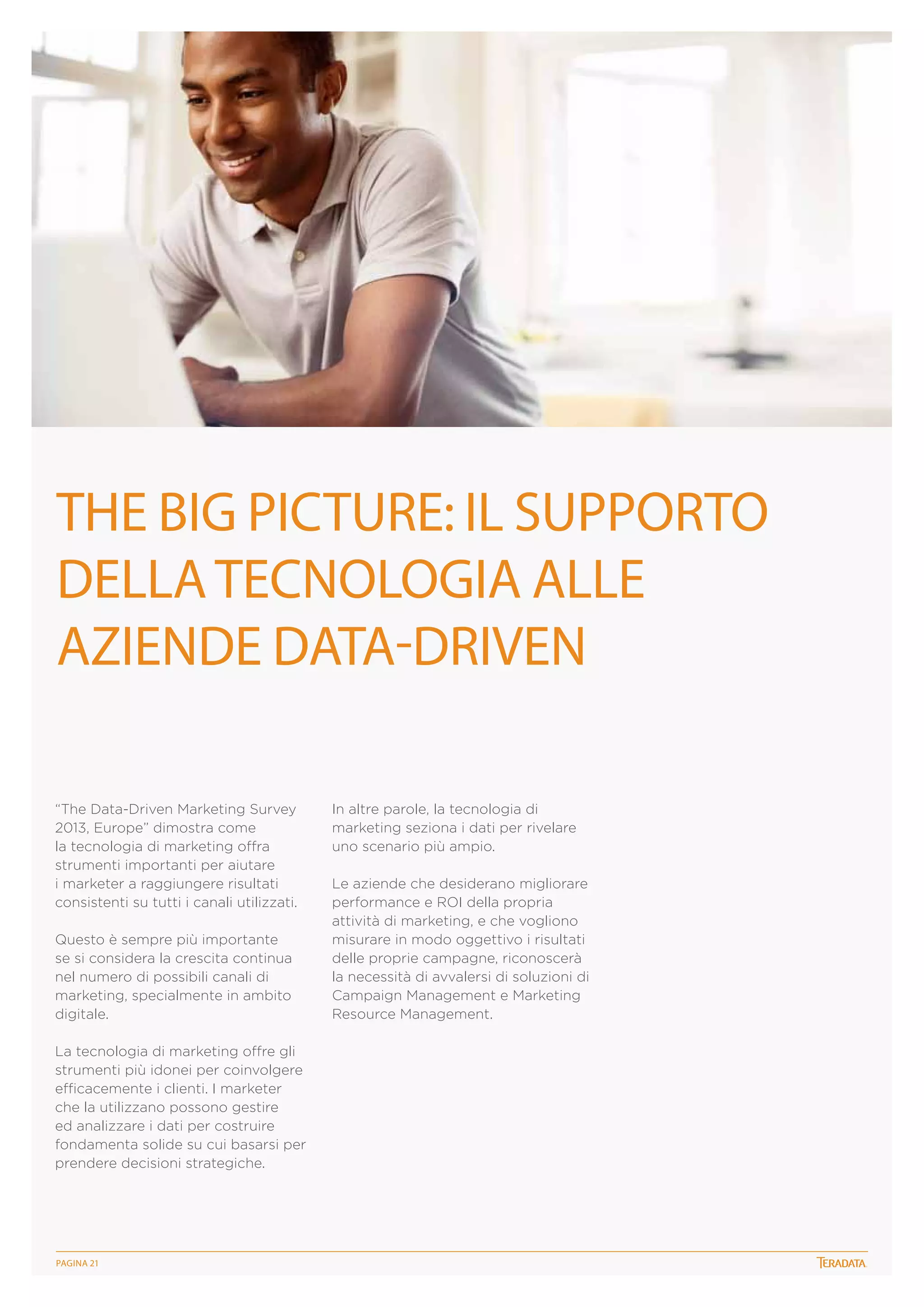 The big picture: il supporto
della tecnologia ALle
aziende data-driven
“The Data-Driven Marketing Survey
2013, Europe” dimostra come
la tecnologia di marketing offra
strumenti importanti per aiutare
i marketer a raggiungere risultati
consistenti su tutti i canali utilizzati.
Questo è sempre più importante
se si considera la crescita continua
nel numero di possibili canali di
marketing, specialmente in ambito
digitale.
La tecnologia di marketing offre gli
strumenti più idonei per coinvolgere
efficacemente i clienti. I marketer
che la utilizzano possono gestire
ed analizzare i dati per costruire
fondamenta solide su cui basarsi per
prendere decisioni strategiche.

PagINA 21

In altre parole, la tecnologia di
marketing seziona i dati per rivelare
uno scenario più ampio.
Le aziende che desiderano migliorare
performance e ROI della propria
attività di marketing, e che vogliono
misurare in modo oggettivo i risultati
delle proprie campagne, riconoscerà
la necessità di avvalersi di soluzioni di
Campaign Management e Marketing
Resource Management.
 

 