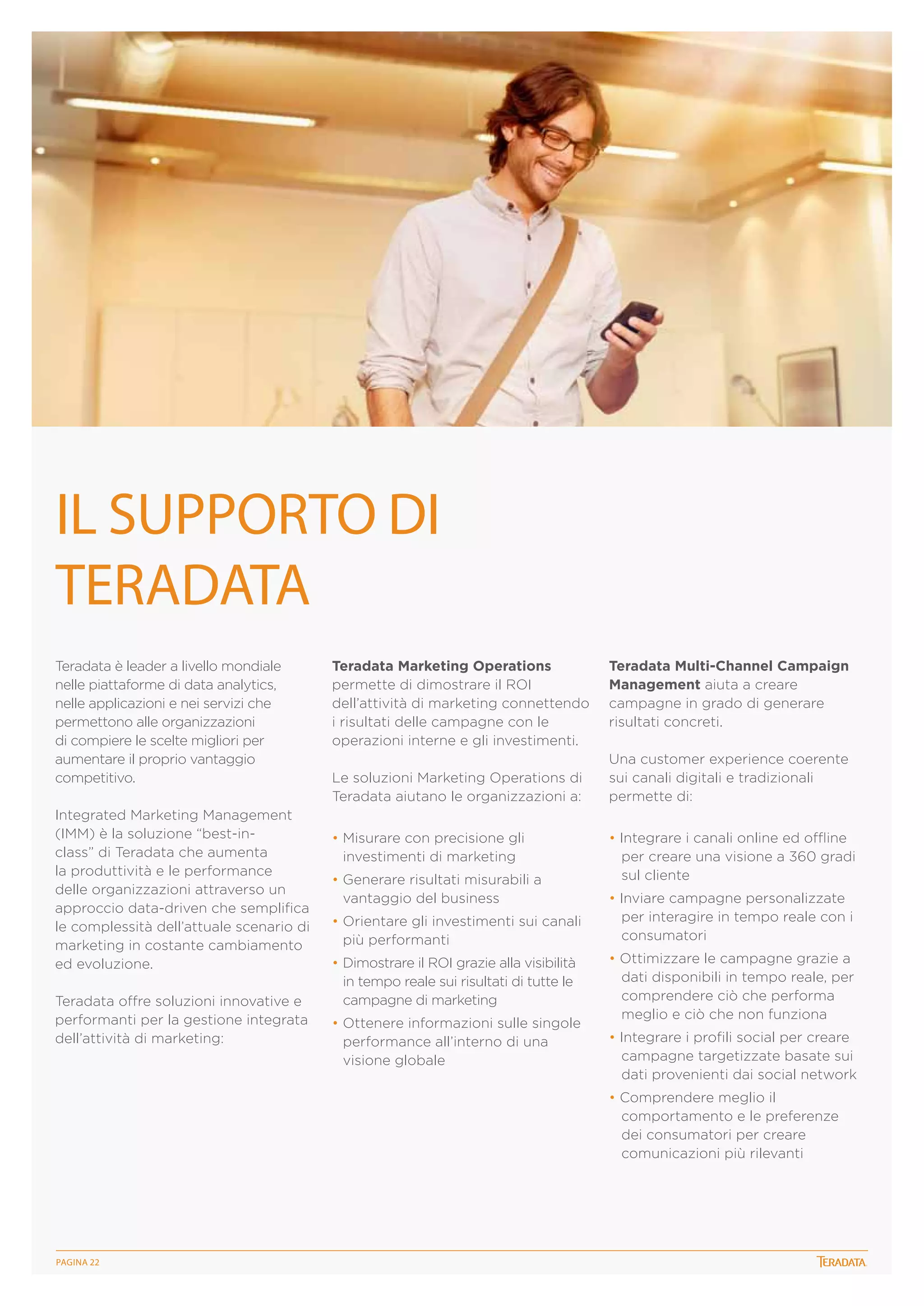 IL SUPPORTO DI
TERADATA
Teradata è leader a livello mondiale
nelle piattaforme di data analytics,
nelle applicazioni e nei servizi che
permettono alle organizzazioni
di compiere le scelte migliori per
aumentare il proprio vantaggio
competitivo.
Integrated Marketing Management
(IMM) è la soluzione “best-inclass” di Teradata che aumenta
la produttività e le performance
delle organizzazioni attraverso un
approccio data-driven che semplifica
le complessità dell’attuale scenario di
marketing in costante cambiamento
ed evoluzione.
Teradata offre soluzioni innovative e
performanti per la gestione integrata
dell’attività di marketing:

Teradata Marketing Operations
permette di dimostrare il ROI
dell’attività di marketing connettendo
i risultati delle campagne con le
operazioni interne e gli investimenti.
Le soluzioni Marketing Operations di
Teradata aiutano le organizzazioni a:
• Misurare con precisione gli
investimenti di marketing
• Generare risultati misurabili a
vantaggio del business
• Orientare gli investimenti sui canali
più performanti
• Dimostrare il ROI grazie alla visibilità
in tempo reale sui risultati di tutte le
campagne di marketing
• Ottenere informazioni sulle singole
performance all’interno di una
visione globale

Teradata Multi-Channel Campaign
Management aiuta a creare
campagne in grado di generare
risultati concreti.
Una customer experience coerente
sui canali digitali e tradizionali
permette di:
• Integrare i canali online ed offline
per creare una visione a 360 gradi
sul cliente
• Inviare campagne personalizzate
per interagire in tempo reale con i
consumatori
• Ottimizzare le campagne grazie a
dati disponibili in tempo reale, per
comprendere ciò che performa
meglio e ciò che non funziona
• Integrare i profili social per creare
campagne targetizzate basate sui
dati provenienti dai social network
• Comprendere meglio il
comportamento e le preferenze
dei consumatori per creare
comunicazioni più rilevanti

PagINA 22

 