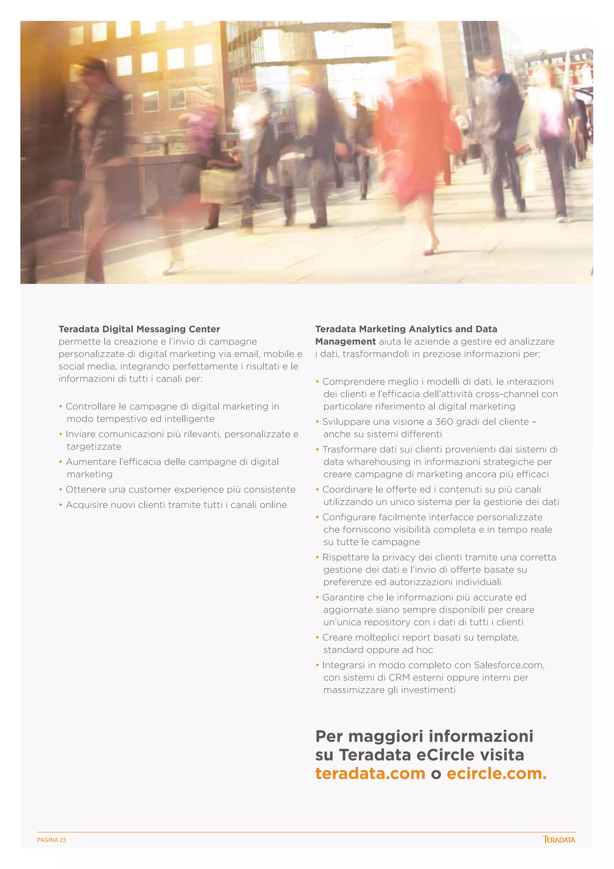 Teradata Digital Messaging Center
permette la creazione e l’invio di campagne
personalizzate di digital marketing via email, mobile e
social media, integrando perfettamente i risultati e le
informazioni di tutti i canali per:
• Controllare le campagne di digital marketing in
modo tempestivo ed intelligente
• Inviare comunicazioni più rilevanti, personalizzate e
targetizzate
• Aumentare l’efficacia delle campagne di digital
marketing
• Ottenere una customer experience più consistente
• Acquisire nuovi clienti tramite tutti i canali online

Teradata Marketing Analytics and Data
Management aiuta le aziende a gestire ed analizzare
i dati, trasformandoli in preziose informazioni per:
• Comprendere meglio i modelli di dati, le interazioni
dei clienti e l’efficacia dell’attività cross-channel con
particolare riferimento al digital marketing
• Sviluppare una visione a 360 gradi del cliente –
anche su sistemi differenti
• Trasformare dati sui clienti provenienti dai sistemi di
data wharehousing in informazioni strategiche per
creare campagne di marketing ancora più efficaci
• Coordinare le offerte ed i contenuti su più canali
utilizzando un unico sistema per la gestione dei dati
• Configurare facilmente interfacce personalizzate
che forniscono visibilità completa e in tempo reale
su tutte le campagne
• Rispettare la privacy dei clienti tramite una corretta
gestione dei dati e l’invio di offerte basate su
preferenze ed autorizzazioni individuali
• Garantire che le informazioni più accurate ed
aggiornate siano sempre disponibili per creare
un’unica repository con i dati di tutti i clienti
• Creare molteplici report basati su template,
standard oppure ad hoc
• Integrarsi in modo completo con Salesforce.com,
con sistemi di CRM esterni oppure interni per
massimizzare gli investimenti

Per maggiori informazioni
su Teradata eCircle visita
teradata.com o ecircle.com.

PagINA 23

 