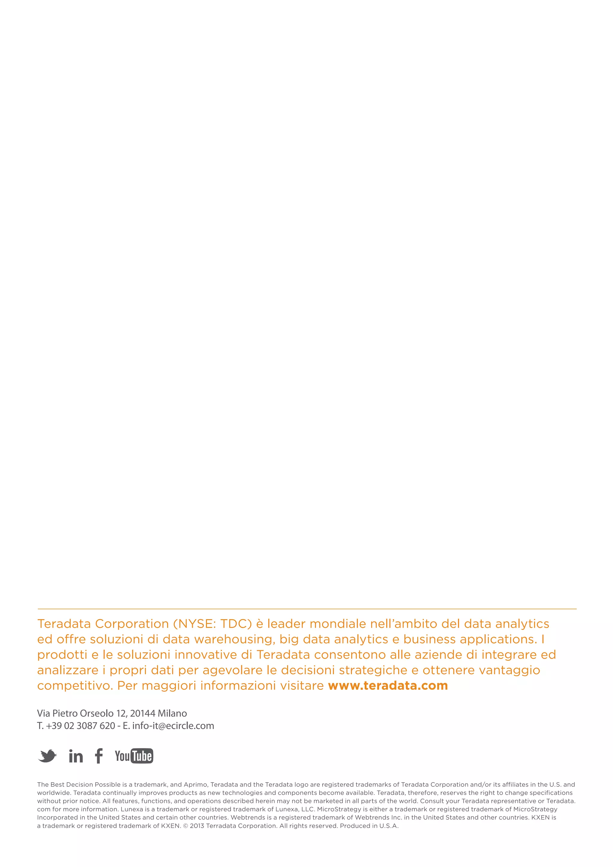 Teradata Corporation (NYSE: TDC) è leader mondiale nell’ambito del data analytics
ed offre soluzioni di data warehousing, big data analytics e business applications. I
prodotti e le soluzioni innovative di Teradata consentono alle aziende di integrare ed
analizzare i propri dati per agevolare le decisioni strategiche e ottenere vantaggio
competitivo. Per maggiori informazioni visitare www.teradata.com
Via Pietro Orseolo 12, 20144 Milano
T. +39 02 3087 620 - E. info-it@ecircle.com

The Best Decision Possible is a trademark, and Aprimo, Teradata and the Teradata logo are registered trademarks of Teradata Corporation and/or its affiliates in the U.S. and
worldwide. Teradata continually improves products as new technologies and components become available. Teradata, therefore, reserves the right to change specifications
without prior notice. All features, functions, and operations described herein may not be marketed in all parts of the world. Consult your Teradata representative or Teradata.
com for more information. Lunexa is a trademark or registered trademark of Lunexa, LLC. MicroStrategy is either a trademark or registered trademark of MicroStrategy
Incorporated in the United States and certain other countries. Webtrends is a registered trademark of Webtrends Inc. in the United States and other countries. KXEN is
a trademark or registered trademark of KXEN. © 2013 Terradata Corporation. All rights reserved. Produced in U.S.A.

 
