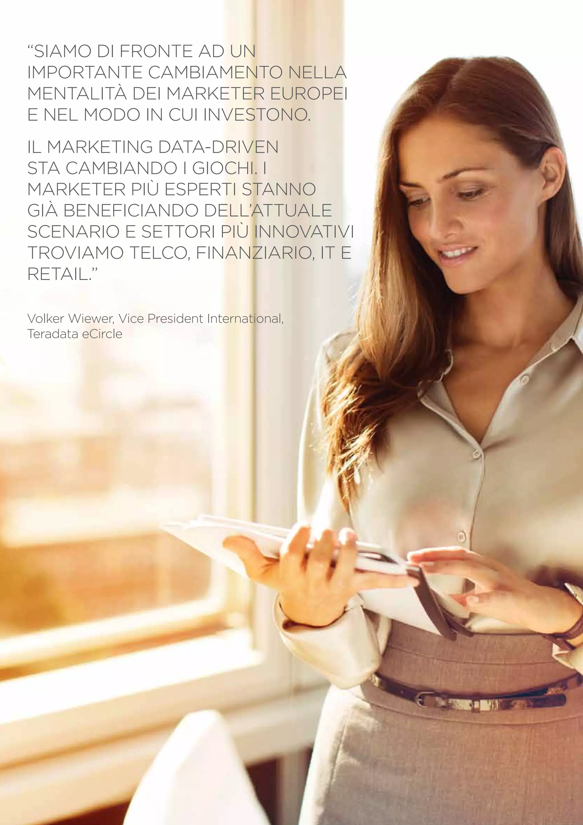 “SIAMO DI FRONTE AD UN
IMPORTANTE CAMBIAMENTO NELLA
MENTALITÀ DEI MARKETER EUROPEI
E NEL MODO IN CUI INVESTONO.
IL MARKETING DATA-DRIVEN
STA CAMBIANDO I GIOCHI. I
MARKETER PIÙ ESPERTI STANNO
GIÀ BENEFICIANDO DELL’ATTUALE
SCENARIO E SETTORI PIÙ INNOVATIVI
TROVIAMO TELCO, FINANZIARIO, IT E
RETAIL.”
Volker Wiewer, Vice President International,
Teradata eCircle

PagINA 3

 