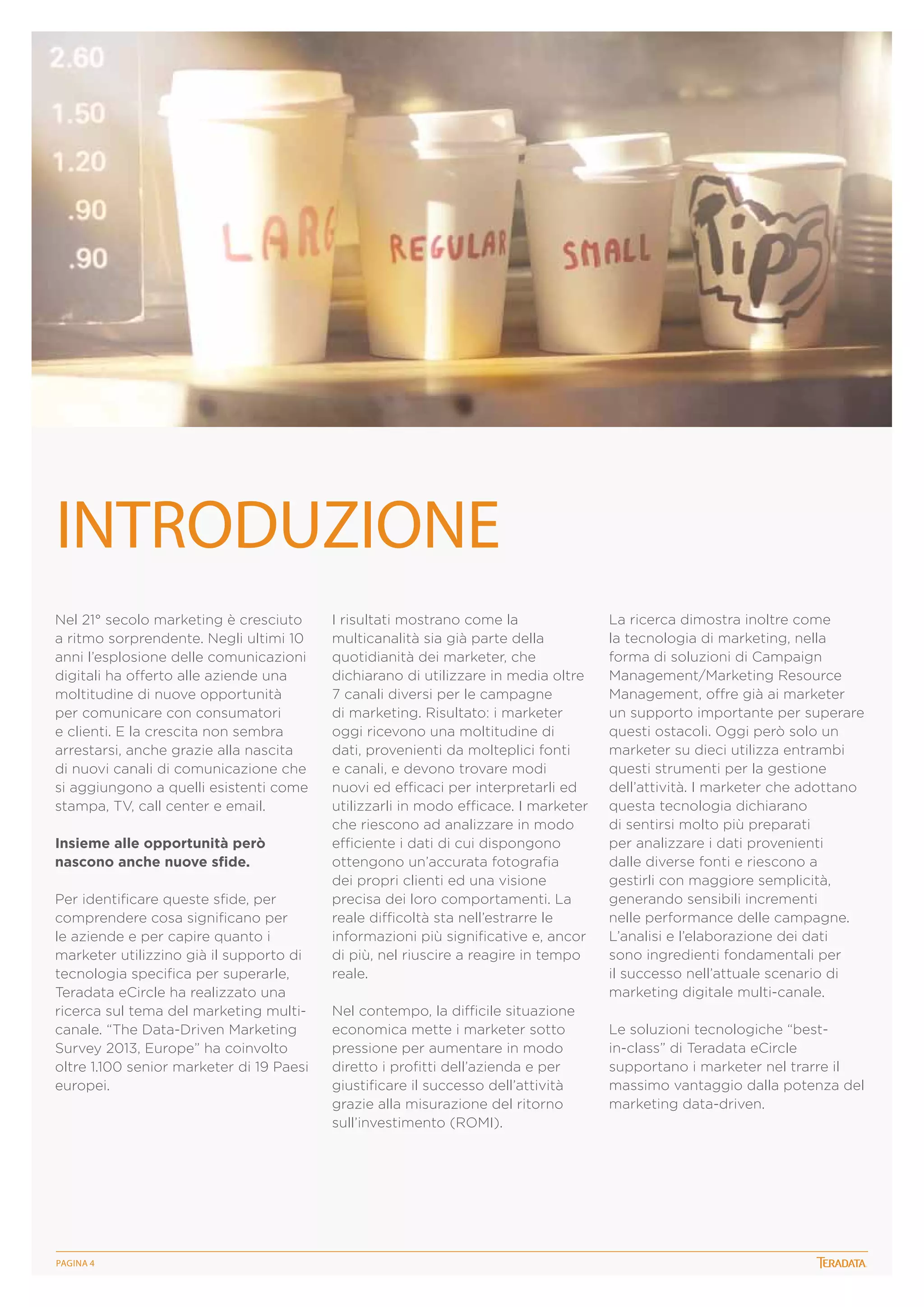 INTRODUZIONE
Nel 21° secolo marketing è cresciuto
a ritmo sorprendente. Negli ultimi 10
anni l’esplosione delle comunicazioni
digitali ha offerto alle aziende una
moltitudine di nuove opportunità
per comunicare con consumatori
e clienti. E la crescita non sembra
arrestarsi, anche grazie alla nascita
di nuovi canali di comunicazione che
si aggiungono a quelli esistenti come
stampa, TV, call center e email.
Insieme alle opportunità però
nascono anche nuove sfide.
Per identificare queste sfide, per
comprendere cosa significano per
le aziende e per capire quanto i
marketer utilizzino già il supporto di
tecnologia specifica per superarle,
Teradata eCircle ha realizzato una
ricerca sul tema del marketing multicanale. “The Data-Driven Marketing
Survey 2013, Europe” ha coinvolto
oltre 1.100 senior marketer di 19 Paesi
europei.

PagINA 4

I risultati mostrano come la
multicanalità sia già parte della
quotidianità dei marketer, che
dichiarano di utilizzare in media oltre
7 canali diversi per le campagne
di marketing. Risultato: i marketer
oggi ricevono una moltitudine di
dati, provenienti da molteplici fonti
e canali, e devono trovare modi
nuovi ed efficaci per interpretarli ed
utilizzarli in modo efficace. I marketer
che riescono ad analizzare in modo
efficiente i dati di cui dispongono
ottengono un’accurata fotografia
dei propri clienti ed una visione
precisa dei loro comportamenti. La
reale difficoltà sta nell’estrarre le
informazioni più significative e, ancor
di più, nel riuscire a reagire in tempo
reale.
Nel contempo, la difficile situazione
economica mette i marketer sotto
pressione per aumentare in modo
diretto i profitti dell’azienda e per
giustificare il successo dell’attività
grazie alla misurazione del ritorno
sull’investimento (ROMI).

La ricerca dimostra inoltre come
la tecnologia di marketing, nella
forma di soluzioni di Campaign
Management/Marketing Resource
Management, offre già ai marketer
un supporto importante per superare
questi ostacoli. Oggi però solo un
marketer su dieci utilizza entrambi
questi strumenti per la gestione
dell’attività. I marketer che adottano
questa tecnologia dichiarano
di sentirsi molto più preparati
per analizzare i dati provenienti
dalle diverse fonti e riescono a
gestirli con maggiore semplicità,
generando sensibili incrementi
nelle performance delle campagne.
L’analisi e l’elaborazione dei dati
sono ingredienti fondamentali per
il successo nell’attuale scenario di
marketing digitale multi-canale.
Le soluzioni tecnologiche “bestin-class” di Teradata eCircle
supportano i marketer nel trarre il
massimo vantaggio dalla potenza del
marketing data-driven.

 