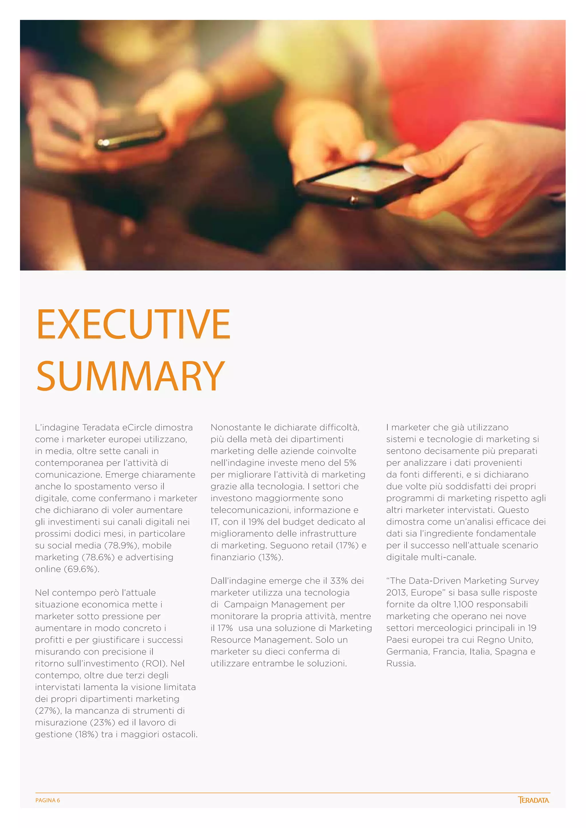 Executive
Summary
L’indagine Teradata eCircle dimostra
come i marketer europei utilizzano,
in media, oltre sette canali in
contemporanea per l’attività di
comunicazione. Emerge chiaramente
anche lo spostamento verso il
digitale, come confermano i marketer
che dichiarano di voler aumentare
gli investimenti sui canali digitali nei
prossimi dodici mesi, in particolare
su social media (78.9%), mobile
marketing (78.6%) e advertising
online (69.6%).
Nel contempo però l’attuale
situazione economica mette i
marketer sotto pressione per
aumentare in modo concreto i
profitti e per giustificare i successi
misurando con precisione il
ritorno sull’investimento (ROI). Nel
contempo, oltre due terzi degli
intervistati lamenta la visione limitata
dei propri dipartimenti marketing
(27%), la mancanza di strumenti di
misurazione (23%) ed il lavoro di
gestione (18%) tra i maggiori ostacoli.

PagINA 6

Nonostante le dichiarate difficoltà,
più della metà dei dipartimenti
marketing delle aziende coinvolte
nell’indagine investe meno del 5%
per migliorare l’attività di marketing
grazie alla tecnologia. I settori che
investono maggiormente sono
telecomunicazioni, informazione e
IT, con il 19% del budget dedicato al
miglioramento delle infrastrutture
di marketing. Seguono retail (17%) e
finanziario (13%).

I marketer che già utilizzano
sistemi e tecnologie di marketing si
sentono decisamente più preparati
per analizzare i dati provenienti
da fonti differenti, e si dichiarano
due volte più soddisfatti dei propri
programmi di marketing rispetto agli
altri marketer intervistati. Questo
dimostra come un’analisi efficace dei
dati sia l’ingrediente fondamentale
per il successo nell’attuale scenario
digitale multi-canale.

Dall’indagine emerge che il 33% dei
marketer utilizza una tecnologia
di Campaign Management per
monitorare la propria attività, mentre
il 17% usa una soluzione di Marketing
Resource Management. Solo un
marketer su dieci conferma di
utilizzare entrambe le soluzioni.

“The Data-Driven Marketing Survey
2013, Europe” si basa sulle risposte
fornite da oltre 1,100 responsabili
marketing che operano nei nove
settori merceologici principali in 19
Paesi europei tra cui Regno Unito,
Germania, Francia, Italia, Spagna e
Russia.

 