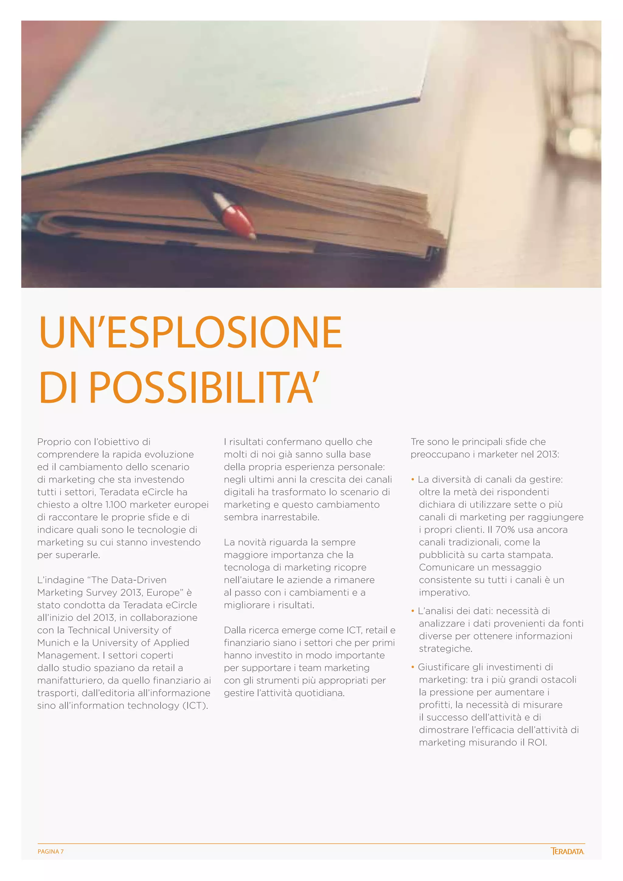 UN’ESPLOSIONE
DI POSSIBILITA’
Proprio con l’obiettivo di
comprendere la rapida evoluzione
ed il cambiamento dello scenario
di marketing che sta investendo
tutti i settori, Teradata eCircle ha
chiesto a oltre 1.100 marketer europei
di raccontare le proprie sfide e di
indicare quali sono le tecnologie di
marketing su cui stanno investendo
per superarle.
L’indagine “The Data-Driven
Marketing Survey 2013, Europe” è
stato condotta da Teradata eCircle
all’inizio del 2013, in collaborazione
con la Technical University of
Munich e la University of Applied
Management. I settori coperti
dallo studio spaziano da retail a
manifatturiero, da quello finanziario ai
trasporti, dall’editoria all’informazione
sino all’information technology (ICT).

PagINA 7

I risultati confermano quello che
molti di noi già sanno sulla base
della propria esperienza personale:
negli ultimi anni la crescita dei canali
digitali ha trasformato lo scenario di
marketing e questo cambiamento
sembra inarrestabile.
La novità riguarda la sempre
maggiore importanza che la
tecnologa di marketing ricopre
nell’aiutare le aziende a rimanere
al passo con i cambiamenti e a
migliorare i risultati.
Dalla ricerca emerge come ICT, retail e
finanziario siano i settori che per primi
hanno investito in modo importante
per supportare i team marketing
con gli strumenti più appropriati per
gestire l’attività quotidiana.

Tre sono le principali sfide che
preoccupano i marketer nel 2013:
• La diversità di canali da gestire:
oltre la metà dei rispondenti
dichiara di utilizzare sette o più
canali di marketing per raggiungere
i propri clienti. Il 70% usa ancora
canali tradizionali, come la
pubblicità su carta stampata.
Comunicare un messaggio
consistente su tutti i canali è un
imperativo.
• L’analisi dei dati: necessità di
analizzare i dati provenienti da fonti
diverse per ottenere informazioni
strategiche.
• Giustificare gli investimenti di
marketing: tra i più grandi ostacoli
la pressione per aumentare i
profitti, la necessità di misurare
il successo dell’attività e di
dimostrare l’efficacia dell’attività di
marketing misurando il ROI.

 