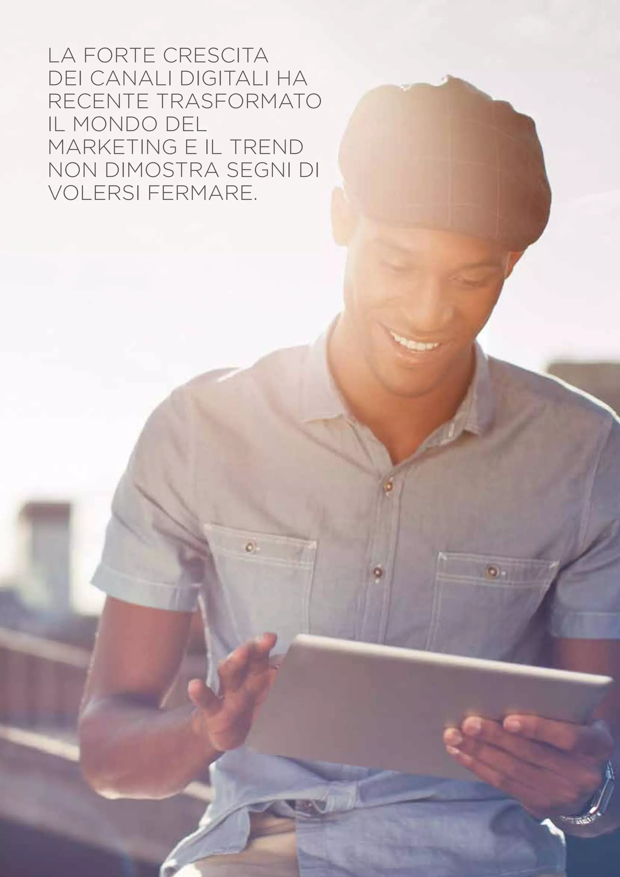 LA FORTE CRESCITA
DEI CANALI DIGITALI HA
RECENTE TRASFORMATO
IL MONDO DEL
MARKETING E IL TREND
NON DIMOSTRA SEGNI DI
VOLERSI FERMARE.

PagINA 8

 