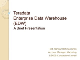 Teradata
Enterprise Data Warehouse
(EDW)
A Brief Presentation




                        Md. Ramijur Rahman Khan
                       Account Manager, Marketing
                        LEADS Corporation Limited
 