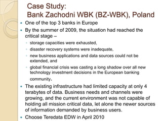 Case Study:
    Bank Zachodni WBK (BZ-WBK), Poland
 One of the top 3 banks in Europe
 By the summer of 2009, the situation had reached the
  critical stage –
    ◦ storage capacities were exhausted,
    ◦ disaster recovery systems were inadequate,
    ◦ new business applications and data sources could not be
      extended, and
    ◦ global financial crisis was casting a long shadow over all new
      technology investment decisions in the European banking
      community.
 The existing infrastructure had limited capacity at only 4
  terabytes of data. Business needs and channels were
  growing, and the current environment was not capable of
  holding all mission critical data, let alone the newer sources
  of information demanded by business users.
 Choose Teredata EDW in April 2010
 