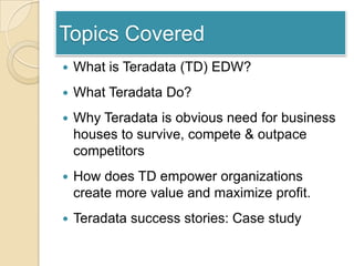 Topics Covered
   What is Teradata (TD) EDW?
   What Teradata Do?
   Why Teradata is obvious need for business
    houses to survive, compete & outpace
    competitors
   How does TD empower organizations
    create more value and maximize profit.
   Teradata success stories: Case study
 