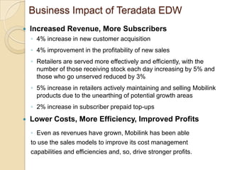 Business Impact of Teradata EDW
   Increased Revenue, More Subscribers
    ◦ 4% increase in new customer acquisition
    ◦ 4% improvement in the profitability of new sales
    ◦ Retailers are served more effectively and efficiently, with the
      number of those receiving stock each day increasing by 5% and
      those who go unserved reduced by 3%
    ◦ 5% increase in retailers actively maintaining and selling Mobilink
      products due to the unearthing of potential growth areas
    ◦ 2% increase in subscriber prepaid top-ups
   Lower Costs, More Efficiency, Improved Profits
    ◦ Even as revenues have grown, Mobilink has been able
    to use the sales models to improve its cost management
    capabilities and efficiencies and, so, drive stronger profits.
 