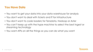 2
You Have Data
•  You want to get your data into your data warehouse for analysis
•  You don't want to deal with tickets and IT for infrastructure
•  You don't want to code loaders for Teradata, Hadoop or Aster
•  You can’t keep up with the hype machine to select the best ingest or
streaming technology
•  You want APIs on all the things so you can do what you want
© 2014 Teradata
 