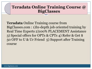 Teradata Online Training Course @
                     BigClasses

   Teradata Online Training course from
   BigClasses.com : 1)In-depth job oriented training by
   Real Time Experts 2)100% PLACEMENT Assistance
   3) Special offers for OPTs & CPTs 4) Refer & Get $
   50 OFF to U & Ur Friend 5) Support after Training
   course




www.bigclasses.com
 