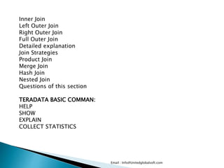 Email : Info@Unitedglobalsoft.com
Inner Join
Left Outer Join
Right Outer Join
Full Outer Join
Detailed explanation
Join Strategies
Product Join
Merge Join
Hash Join
Nested Join
Questions of this section
TERADATA BASIC COMMAN:
HELP
SHOW
EXPLAIN
COLLECT STATISTICS
 