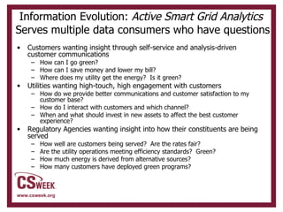 Information Evolution:  Active Smart Grid Analytics   Serves multiple data consumers who have questions Customers wanting insight through self-service and analysis-driven customer communications How can I go green? How can I save money and lower my bill? Where does my utility get the energy?  Is it green? Utilities wanting high-touch, high engagement with customers How do we provide better communications and customer satisfaction to my customer base? How do I interact with customers and which channel? When and what should invest in new assets to affect the best customer experience? Regulatory Agencies wanting insight into how their constituents are being served How well are customers being served?  Are the rates fair? Are the utility operations meeting efficiency standards?  Green? How much energy is derived from alternative sources? How many customers have deployed green programs? 