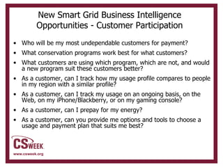 New Smart Grid Business Intelligence Opportunities - Customer Participation Who will be my most undependable customers for payment? What conservation programs work best for what customers? What customers are using which program, which are not, and would a new program suit these customers better? As a customer, can I track how my usage profile compares to people in my region with a similar profile?  As a customer, can I track my usage on an ongoing basis, on the Web, on my iPhone/Blackberry, or on my gaming console?  As a customer, can I prepay for my energy? As a customer, can you provide me options and tools to choose a usage and payment plan that suits me best? 