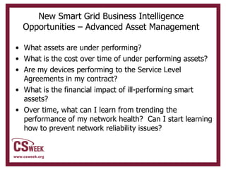 New Smart Grid Business Intelligence Opportunities – Advanced Asset Management What assets are under performing? What is the cost over time of under performing assets? Are my devices performing to the Service Level Agreements in my contract? What is the financial impact of ill-performing smart assets?  Over time, what can I learn from trending the performance of my network health?  Can I start learning how to prevent network reliability issues? 
