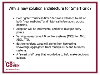 Why a new solution architecture for Smart Grid? Ever tighter “business-time” decisions will need to act on both “near real-time” and historical information, across domains. Adoption will be incremental and have multiple entry-points. Varying measurement & control systems (MCS) for AMI, ADO, ATO. But tremendous value will come from harvesting knowledge aggregated from multiple MCS and business systems. A “smart grid” uses that knowledge to help make decisions quicker. 