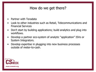How do we get there? Partner with Teradata Look to other industries such as Retail, Telecommunications and Financial Services Don’t start by building applications; build analytics and plug into workflows. Develop a partner eco-system of analytic “application” ISVs or System Integrators. Develop expertise in plugging into new business processes outside of meter-to-cash. 