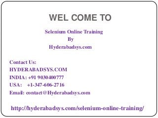 WEL COME TO
Selenium Online Training
By
Hyderabadsys.com
Contact Us:
HYDERABADSYS.COM
INDIA: +91 9030400777
USA: +1-347-606-2716
Email: contact@Hyderabadsys.com
http://hyderabadsys.com/selenium-online-training/
 