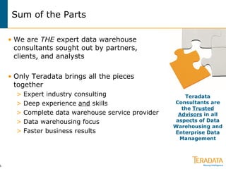 Sum of the Parts We are  THE  expert data warehouse consultants sought out by partners,  clients, and analysts Only Teradata brings all the pieces together Expert industry consulting Deep experience  and  skills Complete data warehouse service provider Data warehousing focus Faster business results Teradata Consultants are the  Trusted Advisors  in all aspects of Data Warehousing and Enterprise Data Management 