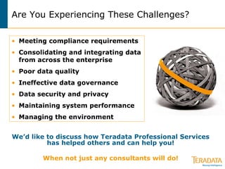 Are You Experiencing These Challenges? We’d like to discuss how Teradata Professional Services has helped others and can help you! When not just any consultants will do! Meeting compliance requirements Consolidating and integrating data from across the enterprise Poor data quality Ineffective data governance Data security and privacy Maintaining system performance  Managing the environment 