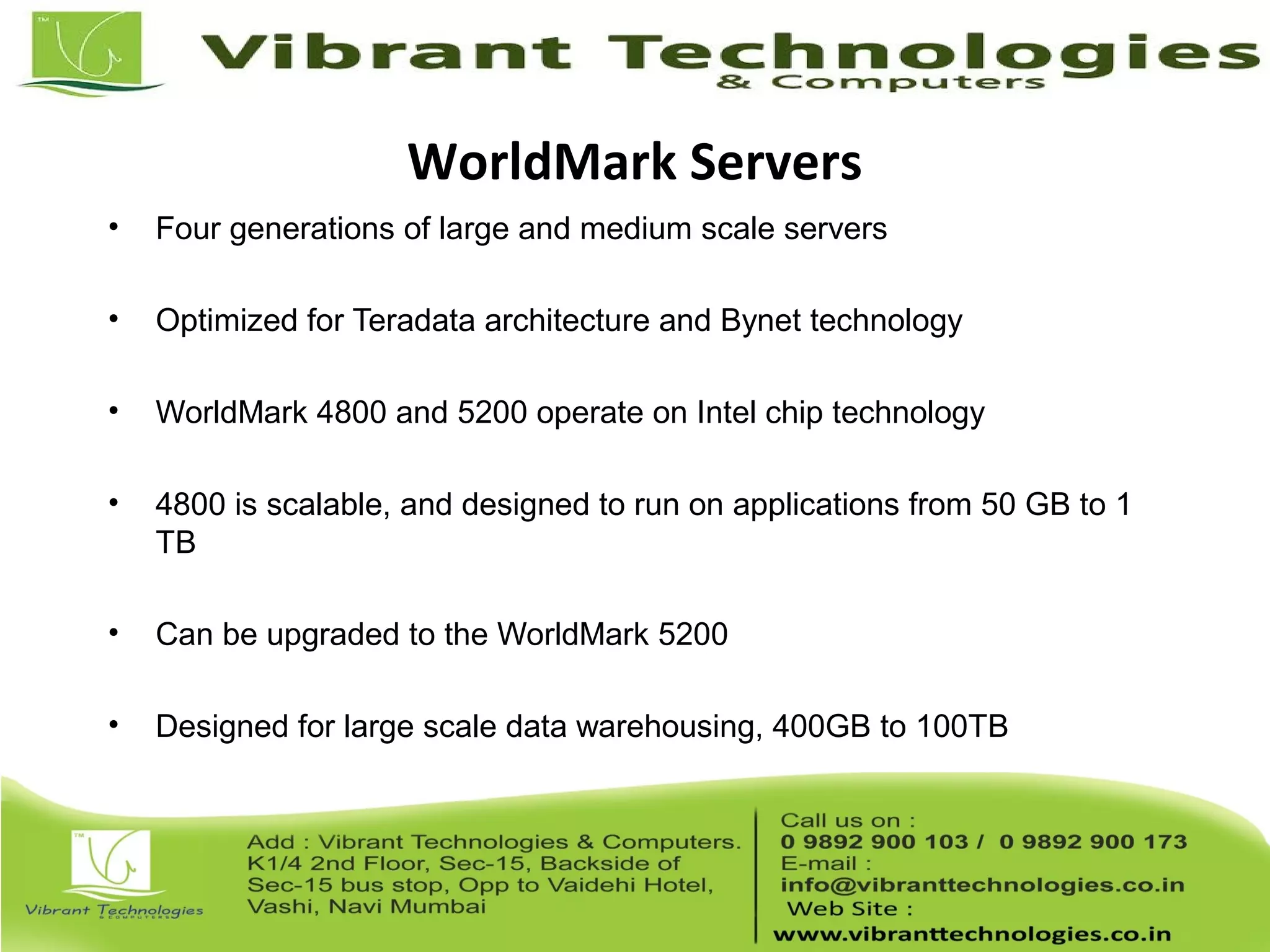 WorldMark Servers
• Four generations of large and medium scale servers
• Optimized for Teradata architecture and Bynet technology
• WorldMark 4800 and 5200 operate on Intel chip technology
• 4800 is scalable, and designed to run on applications from 50 GB to 1
TB
• Can be upgraded to the WorldMark 5200
• Designed for large scale data warehousing, 400GB to 100TB
 