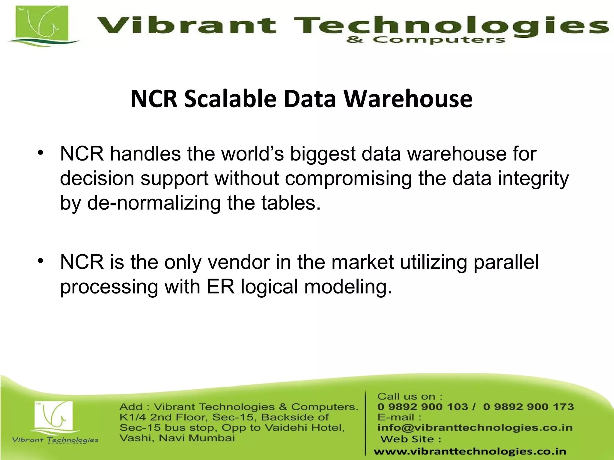 NCR Scalable Data Warehouse
• NCR handles the world’s biggest data warehouse for
decision support without compromising the data integrity
by de-normalizing the tables.
• NCR is the only vendor in the market utilizing parallel
processing with ER logical modeling.
 