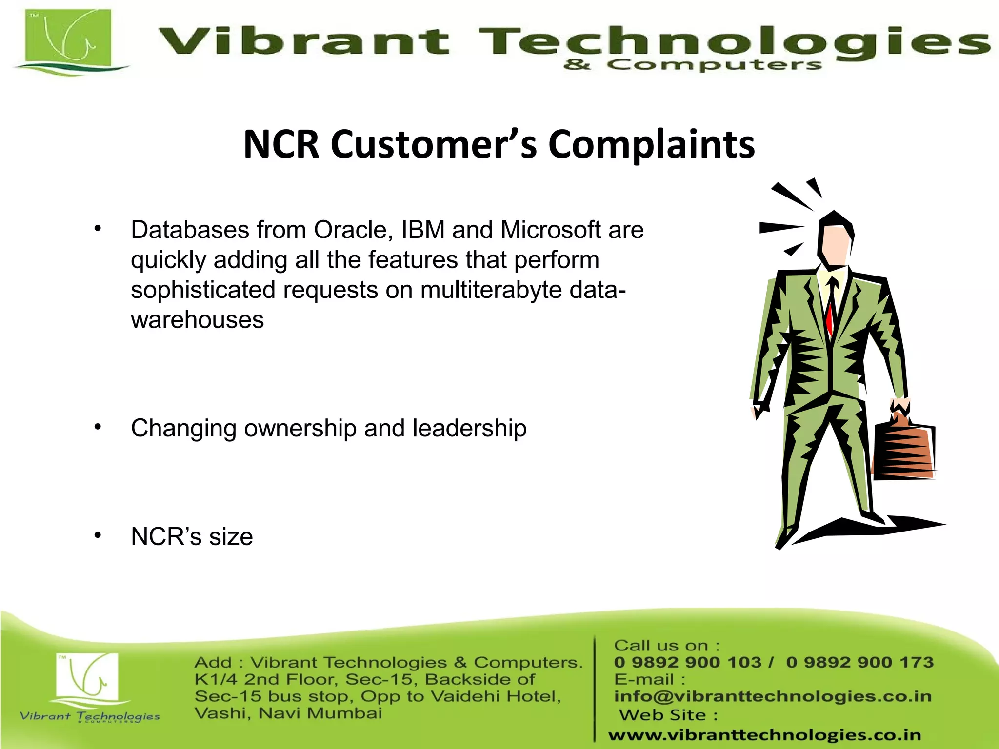 NCR Customer’s Complaints
• Databases from Oracle, IBM and Microsoft are
quickly adding all the features that perform
sophisticated requests on multiterabyte data-
warehouses
• Changing ownership and leadership
• NCR’s size
 