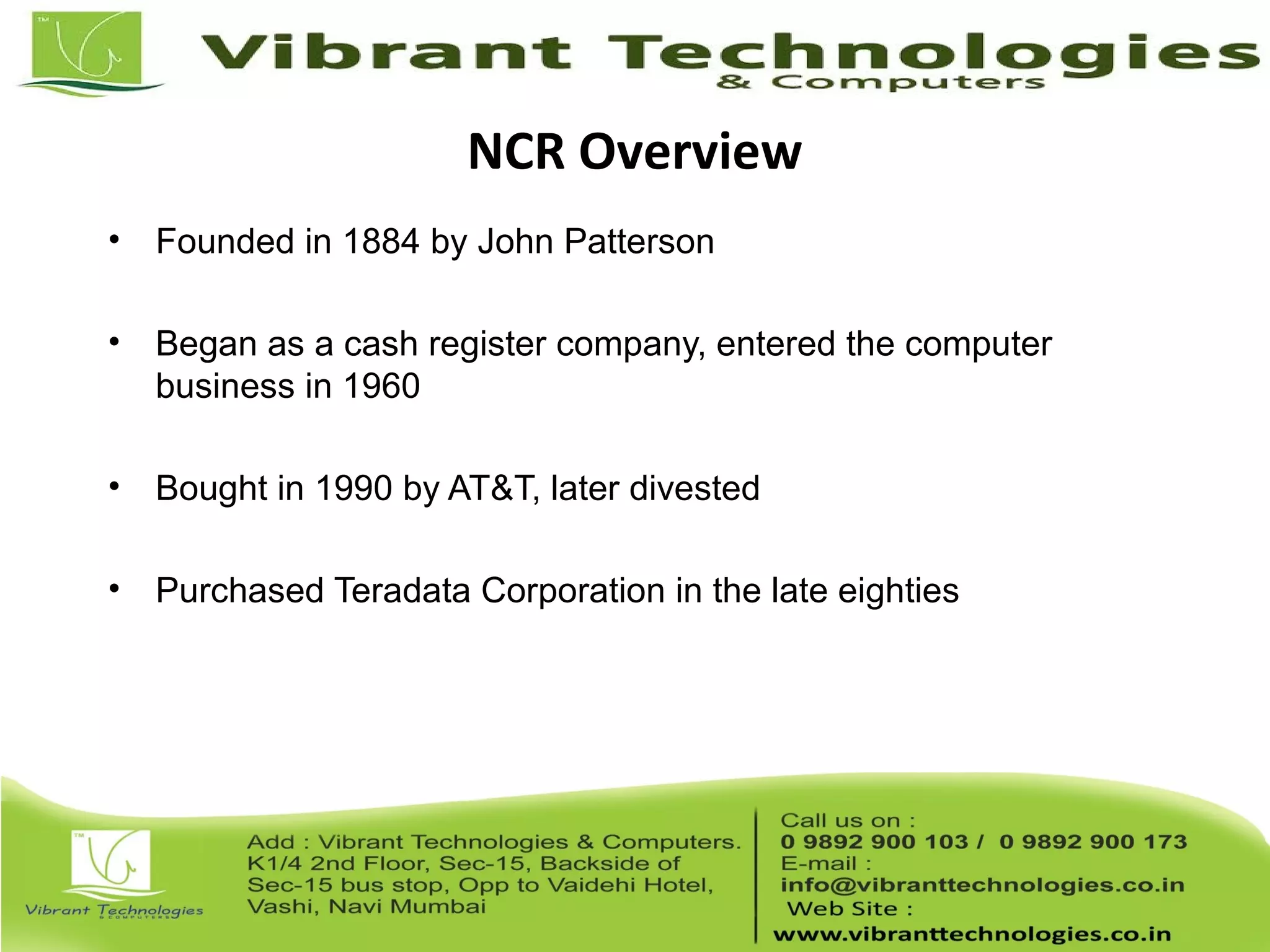 NCR Overview
• Founded in 1884 by John Patterson
• Began as a cash register company, entered the computer
business in 1960
• Bought in 1990 by AT&T, later divested
• Purchased Teradata Corporation in the late eighties
 