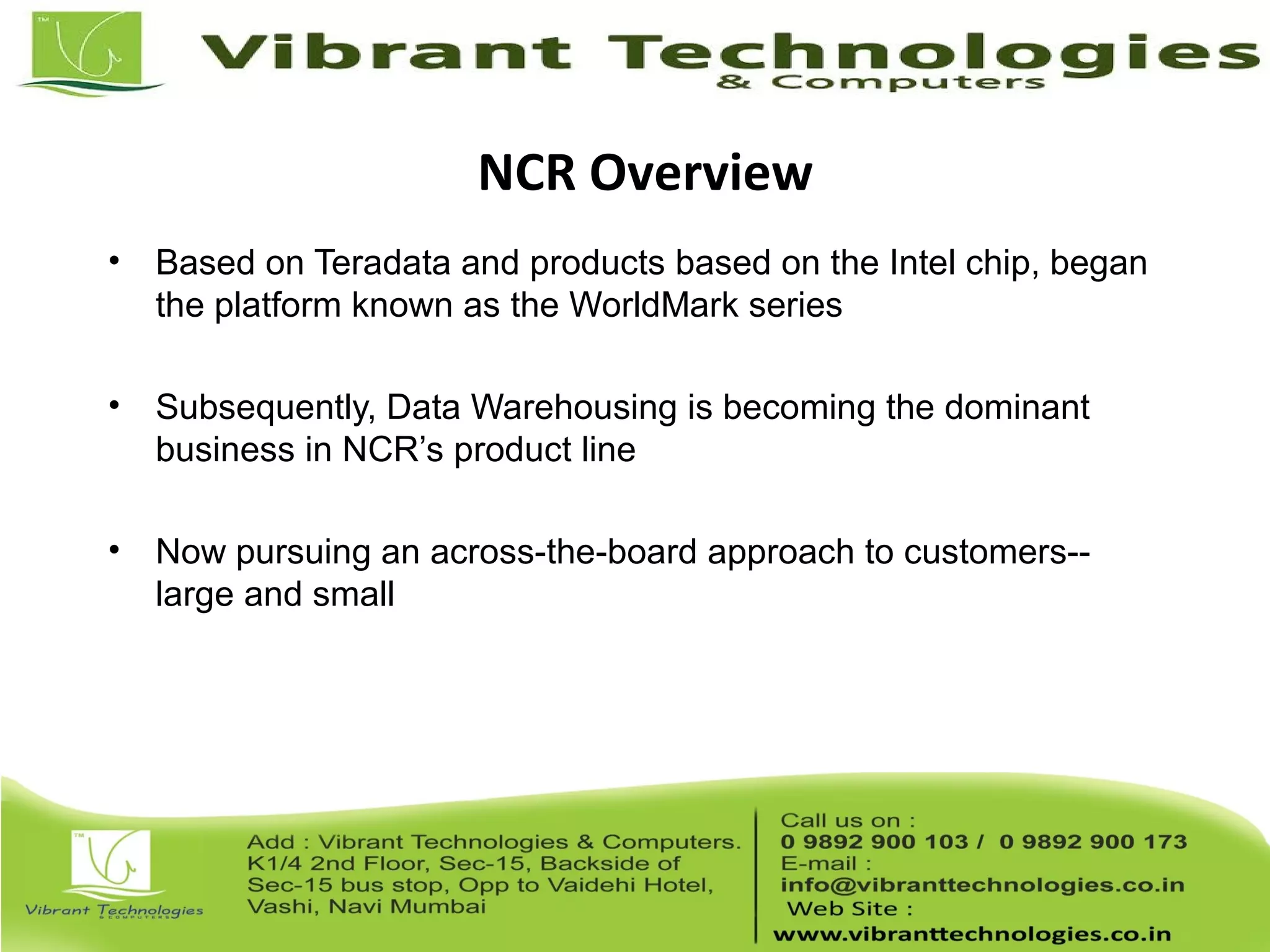 NCR Overview
• Based on Teradata and products based on the Intel chip, began
the platform known as the WorldMark series
• Subsequently, Data Warehousing is becoming the dominant
business in NCR’s product line
• Now pursuing an across-the-board approach to customers--
large and small
 
