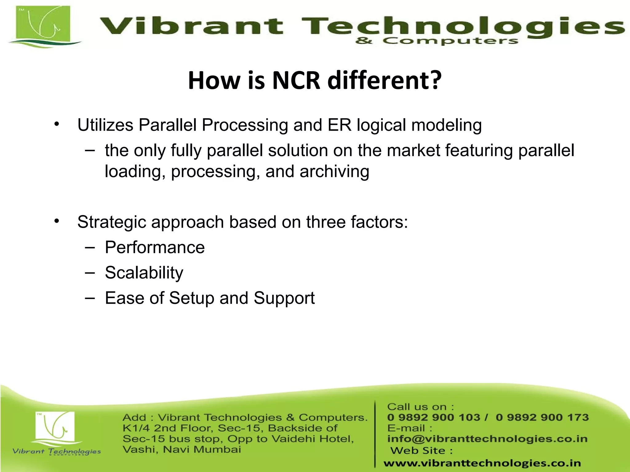How is NCR different?
• Utilizes Parallel Processing and ER logical modeling
– the only fully parallel solution on the market featuring parallel
loading, processing, and archiving
• Strategic approach based on three factors:
– Performance
– Scalability
– Ease of Setup and Support
 
