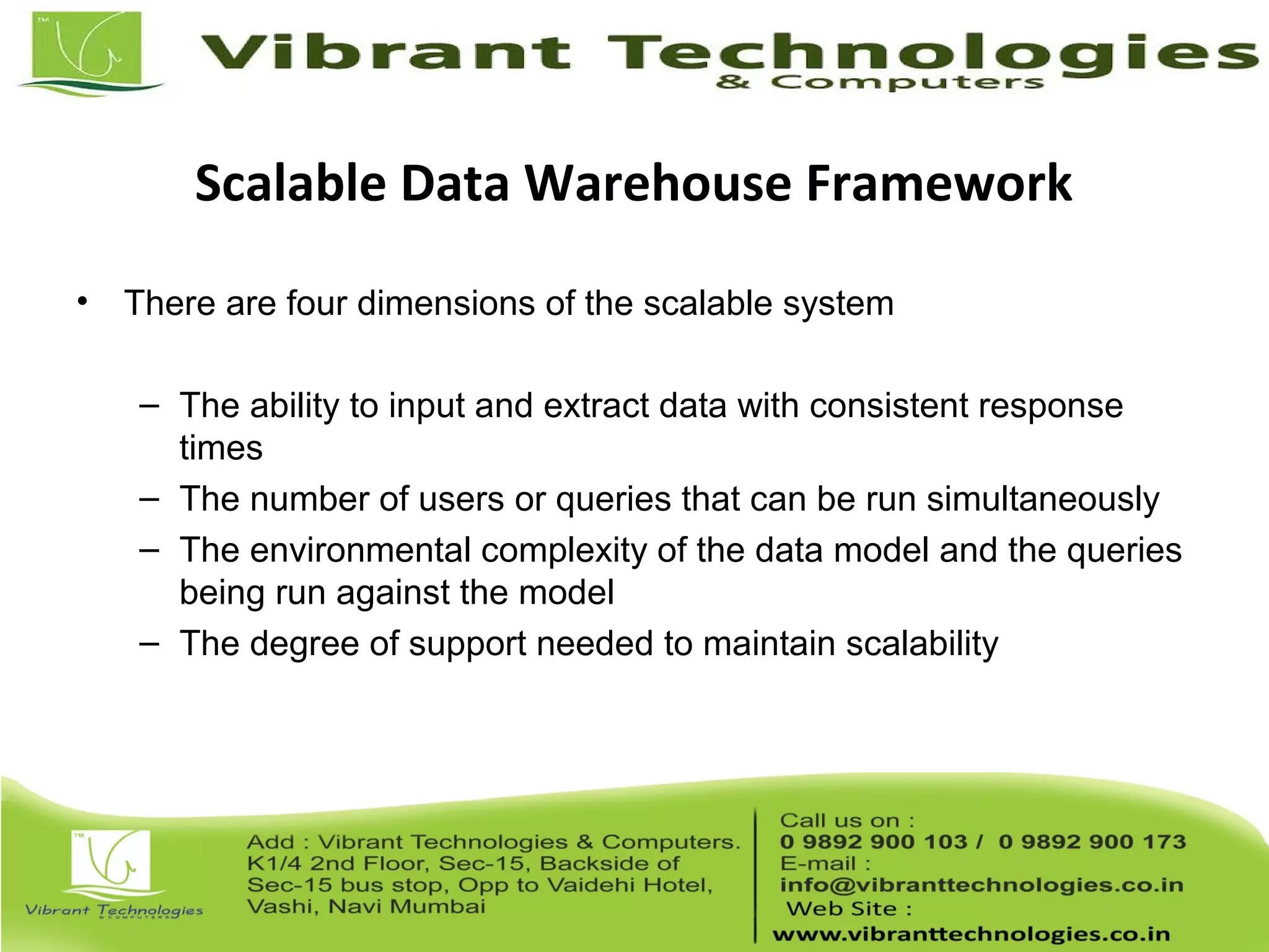 Scalable Data Warehouse Framework
• There are four dimensions of the scalable system
– The ability to input and extract data with consistent response
times
– The number of users or queries that can be run simultaneously
– The environmental complexity of the data model and the queries
being run against the model
– The degree of support needed to maintain scalability
 