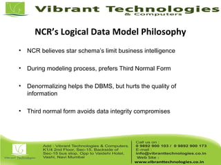NCR’s Logical Data Model Philosophy
• NCR believes star schema’s limit business intelligence
• During modeling process, prefers Third Normal Form
• Denormalizing helps the DBMS, but hurts the quality of
information
• Third normal form avoids data integrity compromises
 
