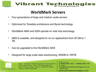 WorldMark Servers
• Four generations of large and medium scale servers
• Optimized for Teradata architecture and Bynet technology
• WorldMark 4800 and 5200 operate on Intel chip technology
• 4800 is scalable, and designed to run on applications from 50 GB to 1
TB
• Can be upgraded to the WorldMark 5200
• Designed for large scale data warehousing, 400GB to 100TB
 