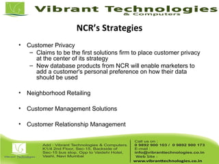 NCR’s Strategies
• Customer Privacy
– Claims to be the first solutions firm to place customer privacy
at the center of its strategy
– New database products from NCR will enable marketers to
add a customer's personal preference on how their data
should be used
• Neighborhood Retailing
• Customer Management Solutions
• Customer Relationship Management
 