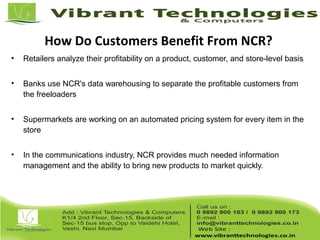 How Do Customers Benefit From NCR?
• Retailers analyze their profitability on a product, customer, and store-level basis
• Banks use NCR's data warehousing to separate the profitable customers from
the freeloaders
• Supermarkets are working on an automated pricing system for every item in the
store
• In the communications industry, NCR provides much needed information
management and the ability to bring new products to market quickly.
 
