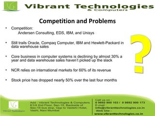 Competition and Problems
• Competition:
Andersen Consulting, EDS, IBM, and Unisys
• Still trails Oracle, Compaq Computer, IBM and Hewlett-Packard in
data warehouse sales
• Core business in computer systems is declining by almost 30% a
year and data warehouse sales haven’t picked up the slack
• NCR relies on international markets for 60% of its revenue
• Stock price has dropped nearly 50% over the last four months
 
