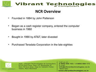 NCR Overview
• Founded in 1884 by John Patterson
• Began as a cash register company, entered the computer
business in 1960
• Bought in 1990 by AT&T, later divested
• Purchased Teradata Corporation in the late eighties
 