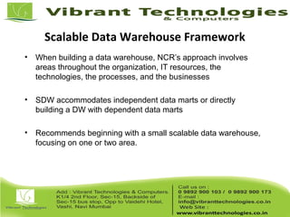 Scalable Data Warehouse Framework
• When building a data warehouse, NCR’s approach involves
areas throughout the organization, IT resources, the
technologies, the processes, and the businesses
• SDW accommodates independent data marts or directly
building a DW with dependent data marts
• Recommends beginning with a small scalable data warehouse,
focusing on one or two area.
 