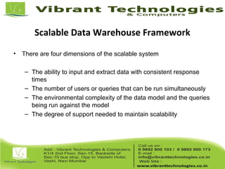 Scalable Data Warehouse Framework
• There are four dimensions of the scalable system
– The ability to input and extract data with consistent response
times
– The number of users or queries that can be run simultaneously
– The environmental complexity of the data model and the queries
being run against the model
– The degree of support needed to maintain scalability
 