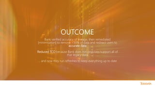 OUTCOME
Bank verified accuracy of lineage, then remediated
[minimisation] to remove >30% of data and redirect users to
accurate data
Reduced TCO because Bank does not populate/support all of
that legacy data
… and now they run refreshes to keep everything up to date
 