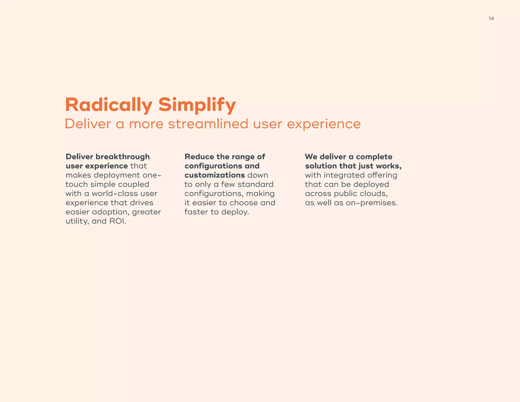 14
Radically Simplify
Deliver a more streamlined user experience
Deliver breakthrough
user experience that
makes deployment one-
touch simple coupled
with a world-class user
experience that drives
easier adoption, greater
utility, and ROI.
Reduce the range of
configurations and
customizations down
to only a few standard
configurations, making
it easier to choose and
faster to deploy.
We deliver a complete
solution that just works,
with integrated offering
that can be deployed
across public clouds,
as well as on-premises.
 
