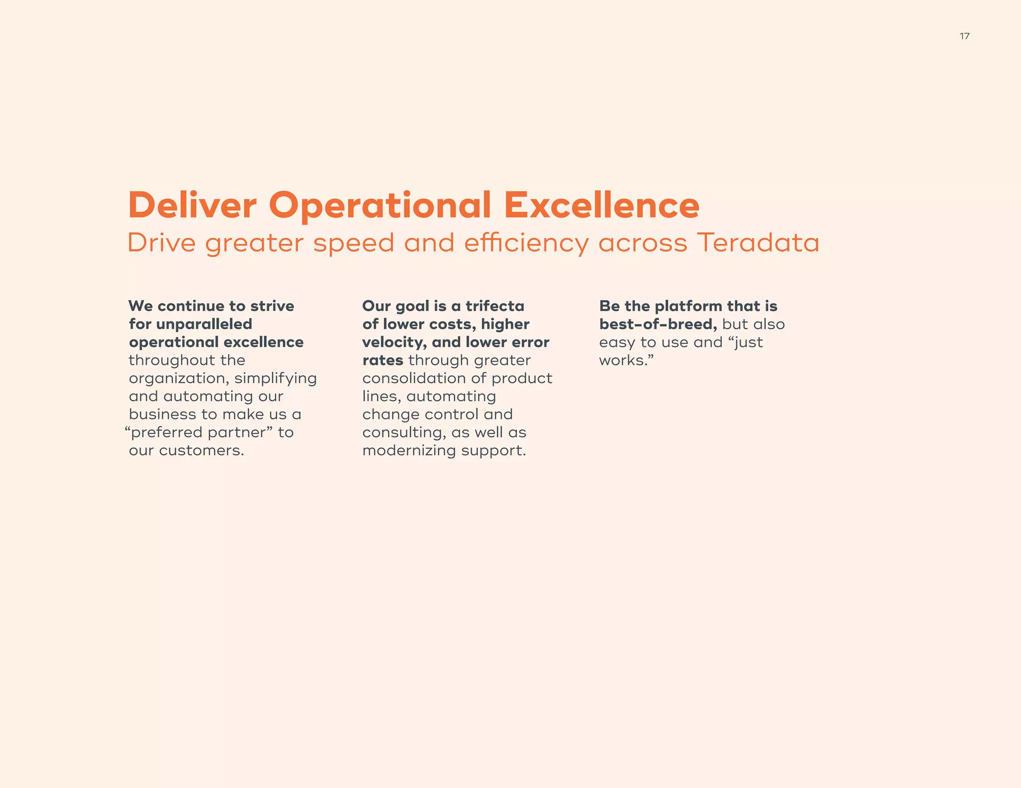 17
Deliver Operational Excellence
Drive greater speed and efficiency across Teradata
We continue to strive
for unparalleled
operational excellence
throughout the
organization, simplifying
and automating our
business to make us a
“preferred partner” to
our customers.
Our goal is a trifecta
of lower costs, higher
velocity, and lower error
rates through greater
consolidation of product
lines, automating
change control and
consulting, as well as
modernizing support.
Be the platform that is
best-of-breed, but also
easy to use and “just
works.”
 