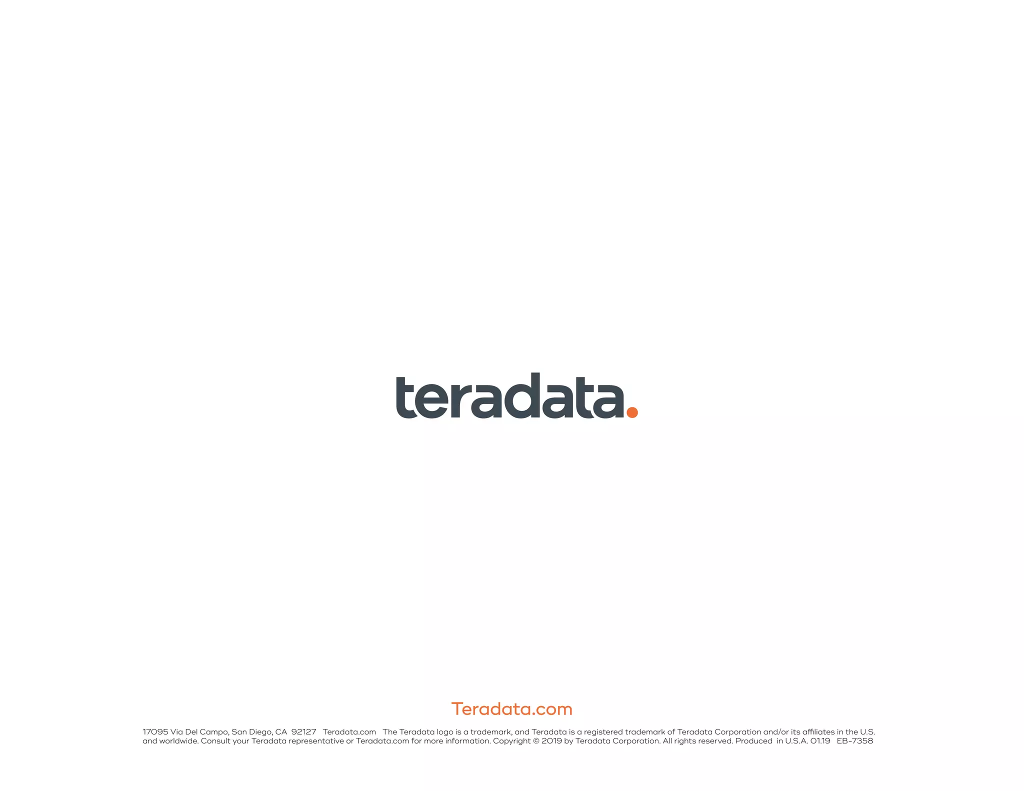 Teradata.com
17095 Via Del Campo, San Diego, CA 92127 Teradata.com The Teradata logo is a trademark, and Teradata is a registered trademark of Teradata Corporation and/or its affiliates in the U.S.
and worldwide. Consult your Teradata representative or Teradata.com for more information. Copyright © 2019 by Teradata Corporation. All rights reserved. Produced in U.S.A. 01.19 EB-7358
 