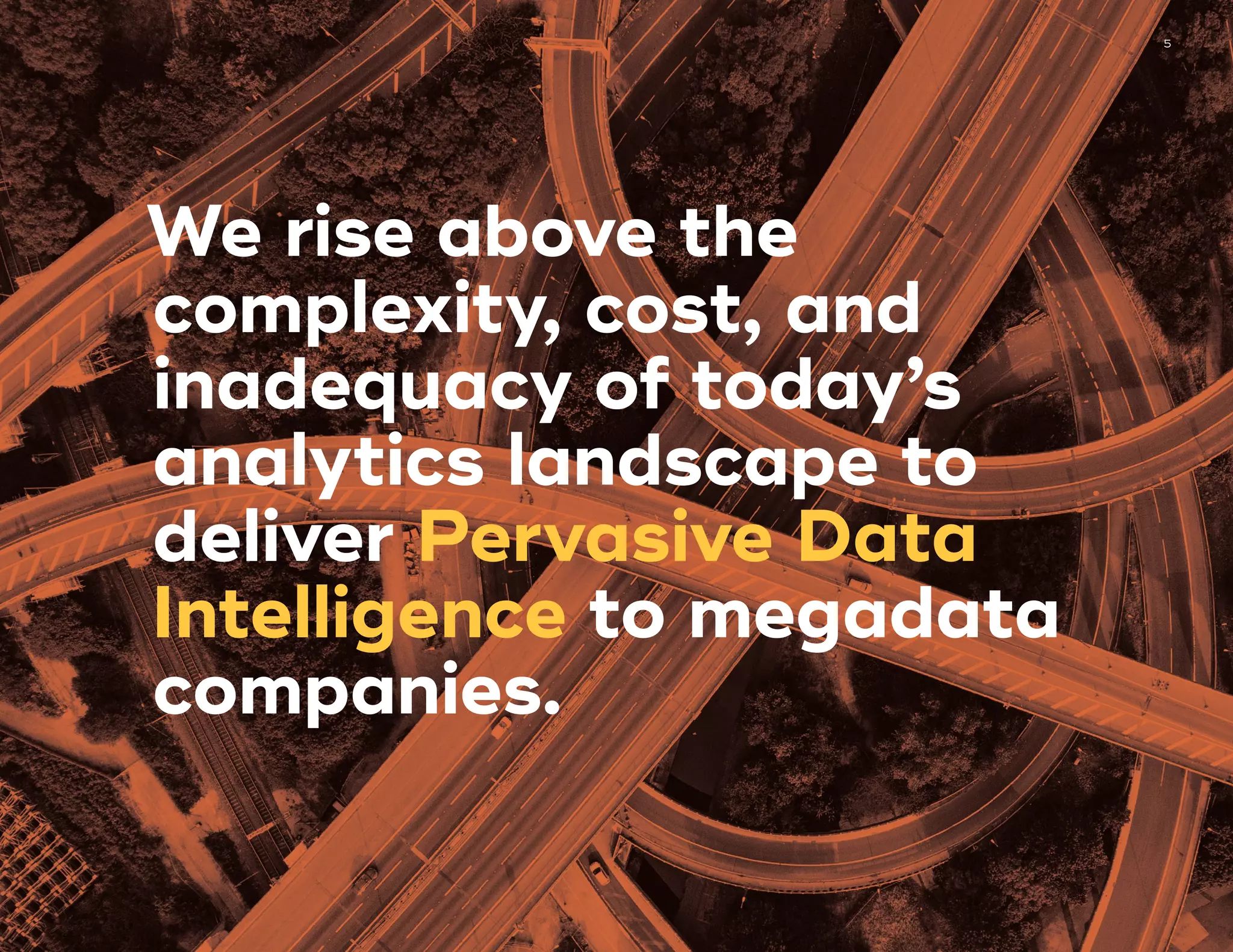 5
We rise above the
complexity, cost, and
inadequacy of today’s
analytics landscape to
deliver Pervasive Data
Intelligence to megadata
companies.
 