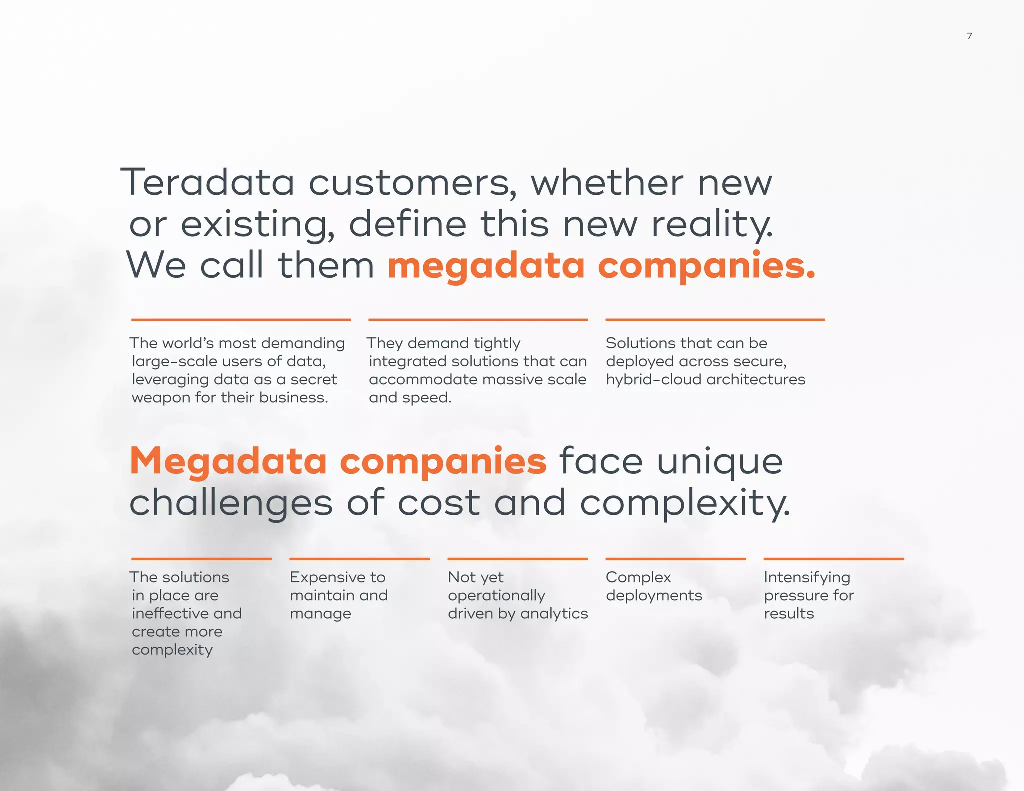 7
The world’s most demanding
large-scale users of data,
leveraging data as a secret
weapon for their business.
They demand tightly
integrated solutions that can
accommodate massive scale
and speed.
Solutions that can be
deployed across secure,
hybrid-cloud architectures
Teradata customers, whether new
or existing, define this new reality.
We call them megadata companies.
The solutions
in place are
ineffective and
create more
complexity
Expensive to
maintain and
manage
Not yet
operationally
driven by analytics
Complex
deployments
Intensifying
pressure for
results
Megadata companies face unique
challenges of cost and complexity.
 