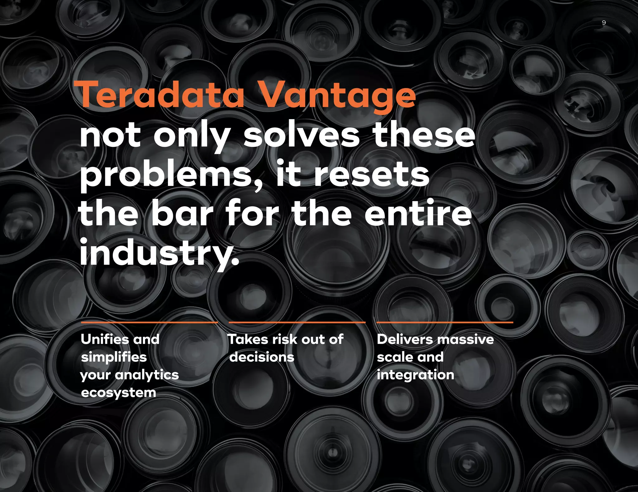 9
Unifies and
simplifies
your analytics
ecosystem
Takes risk out of
decisions
Delivers massive
scale and
integration
Teradata Vantage
not only solves these
problems, it resets
the bar for the entire
industry.
 