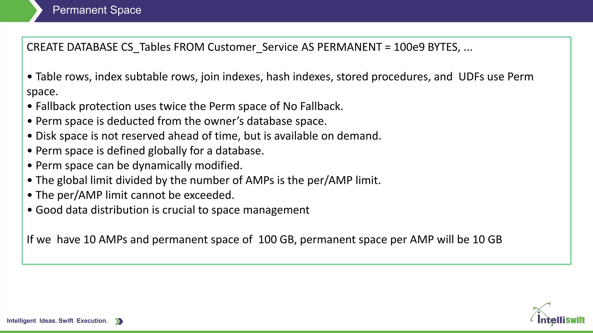 Intelligent Ideas. Swift Execution.
Permanent Space
CREATE DATABASE CS_Tables FROM Customer_Service AS PERMANENT = 100e9 BYTES, ...
• Table rows, index subtable rows, join indexes, hash indexes, stored procedures, and UDFs use Perm
space.
• Fallback protection uses twice the Perm space of No Fallback.
• Perm space is deducted from the owner’s database space.
• Disk space is not reserved ahead of time, but is available on demand.
• Perm space is defined globally for a database.
• Perm space can be dynamically modified.
• The global limit divided by the number of AMPs is the per/AMP limit.
• The per/AMP limit cannot be exceeded.
• Good data distribution is crucial to space management
If we have 10 AMPs and permanent space of 100 GB, permanent space per AMP will be 10 GB
 