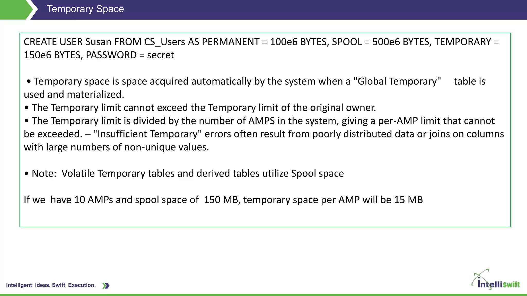 Intelligent Ideas. Swift Execution.
Temporary Space
CREATE USER Susan FROM CS_Users AS PERMANENT = 100e6 BYTES, SPOOL = 500e6 BYTES, TEMPORARY =
150e6 BYTES, PASSWORD = secret
• Temporary space is space acquired automatically by the system when a "Global Temporary" table is
used and materialized.
• The Temporary limit cannot exceed the Temporary limit of the original owner.
• The Temporary limit is divided by the number of AMPS in the system, giving a per-AMP limit that cannot
be exceeded. – "Insufficient Temporary" errors often result from poorly distributed data or joins on columns
with large numbers of non-unique values.
• Note: Volatile Temporary tables and derived tables utilize Spool space
If we have 10 AMPs and spool space of 150 MB, temporary space per AMP will be 15 MB
 